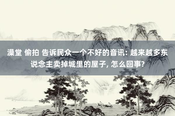 澡堂 偷拍 告诉民众一个不好的音讯: 越来越多东说念主卖掉城里的屋子， 怎么回事?