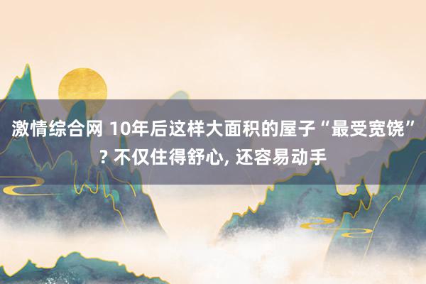 激情综合网 10年后这样大面积的屋子“最受宽饶”? 不仅住得舒心， 还容易动手