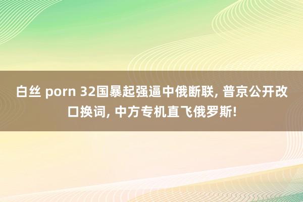 白丝 porn 32国暴起强逼中俄断联， 普京公开改口换词， 中方专机直飞俄罗斯!