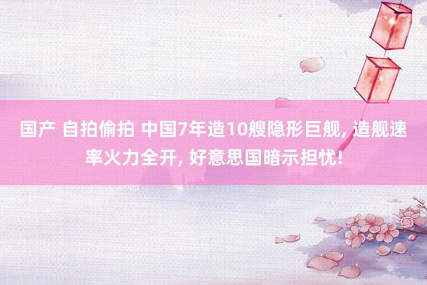 国产 自拍偷拍 中国7年造10艘隐形巨舰， 造舰速率火力全开， 好意思国暗示担忧!