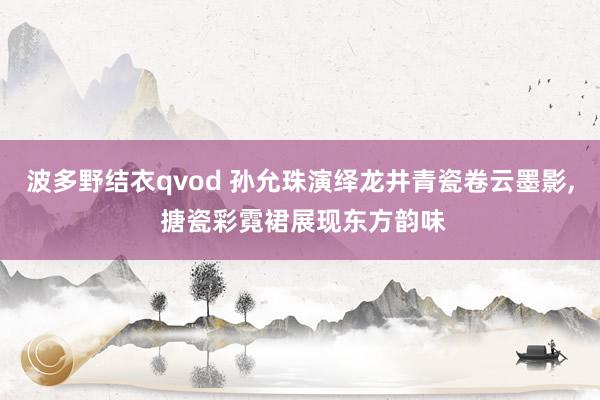 波多野结衣qvod 孙允珠演绎龙井青瓷卷云墨影， 搪瓷彩霓裙展现东方韵味