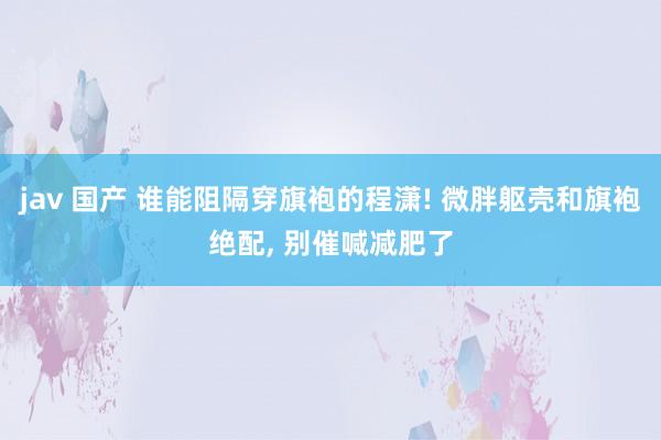 jav 国产 谁能阻隔穿旗袍的程潇! 微胖躯壳和旗袍绝配， 别催喊减肥了