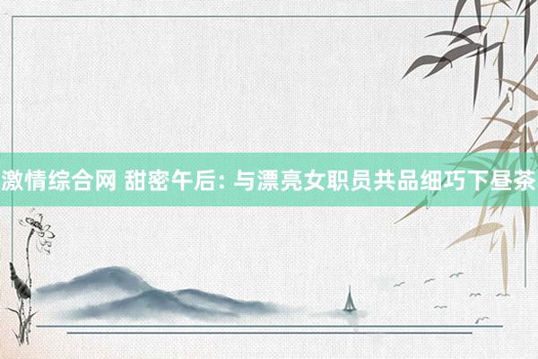 激情综合网 甜密午后: 与漂亮女职员共品细巧下昼茶