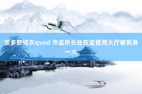波多野结衣qvod 市监所长处在监管局大厅被刺身一火