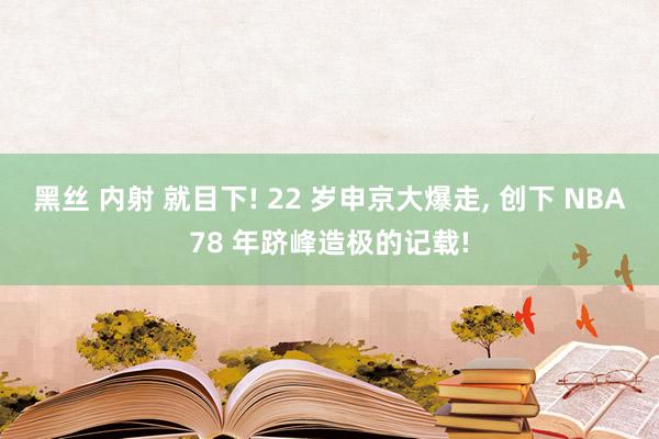 黑丝 内射 就目下! 22 岁申京大爆走， 创下 NBA78 年跻峰造极的记载!
