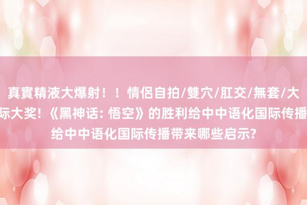 真實精液大爆射！！情侶自拍/雙穴/肛交/無套/大量噴精 斩获国际大奖! 《黑神话: 悟空》的胜利给中中语化国际传播带来哪些启示?