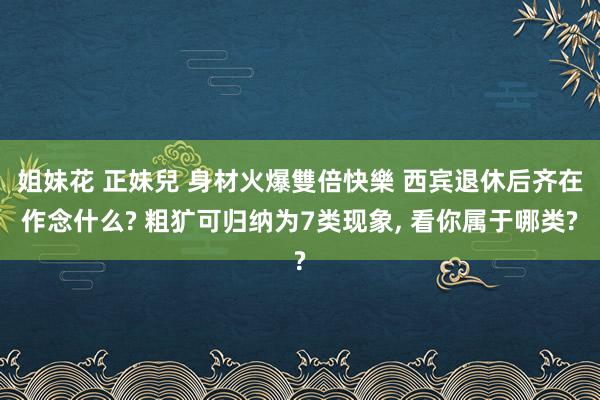 姐妹花 正妹兒 身材火爆雙倍快樂 西宾退休后齐在作念什么? 粗犷可归纳为7类现象， 看你属于哪类?