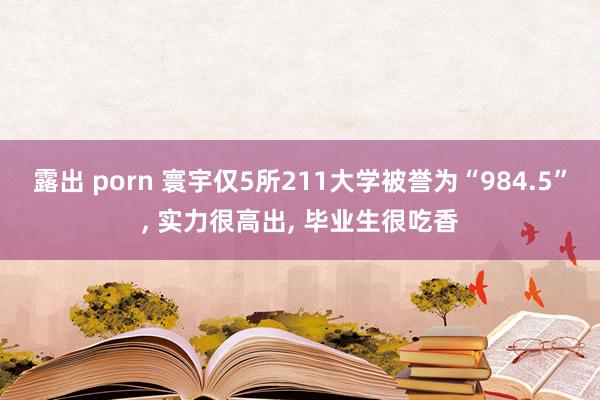 露出 porn 寰宇仅5所211大学被誉为“984.5”， 实力很高出， 毕业生很吃香