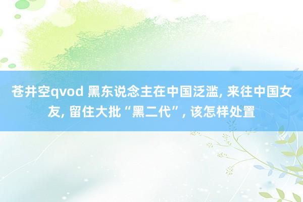 苍井空qvod 黑东说念主在中国泛滥， 来往中国女友， 留住大批“黑二代”， 该怎样处置