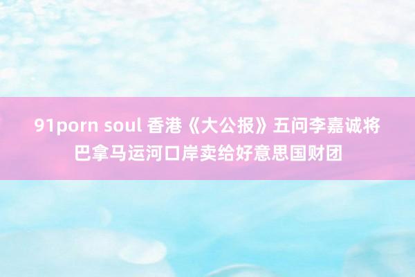 91porn soul 香港《大公报》五问李嘉诚将巴拿马运河口岸卖给好意思国财团