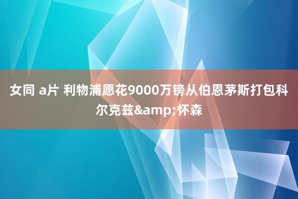 女同 a片 利物浦愿花9000万镑从伯恩茅斯打包科尔克兹&怀森