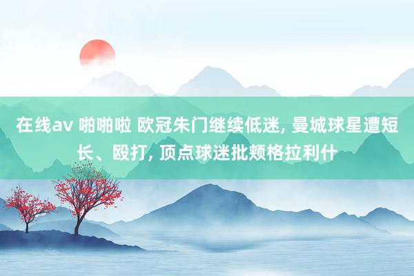 在线av 啪啪啦 欧冠朱门继续低迷， 曼城球星遭短长、殴打， 顶点球迷批颊格拉利什