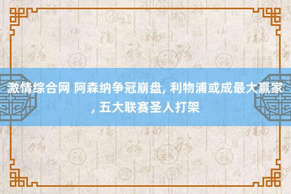 激情综合网 阿森纳争冠崩盘， 利物浦或成最大赢家， 五大联赛圣人打架