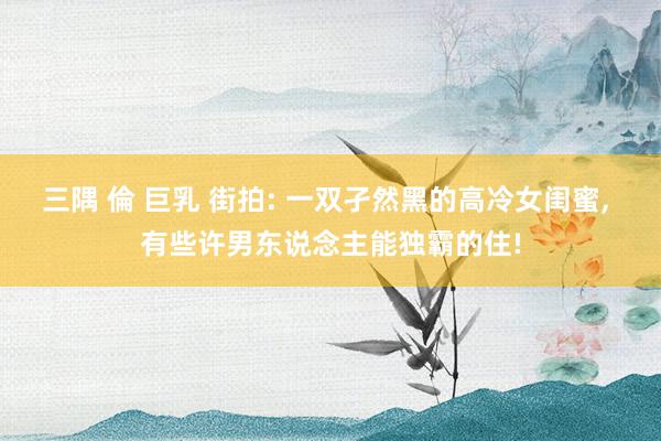 三隅 倫 巨乳 街拍: 一双孑然黑的高冷女闺蜜， 有些许男东说念主能独霸的住!