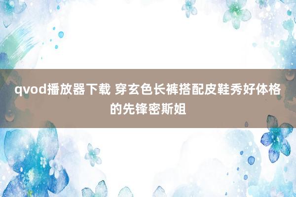 qvod播放器下载 穿玄色长裤搭配皮鞋秀好体格的先锋密斯姐