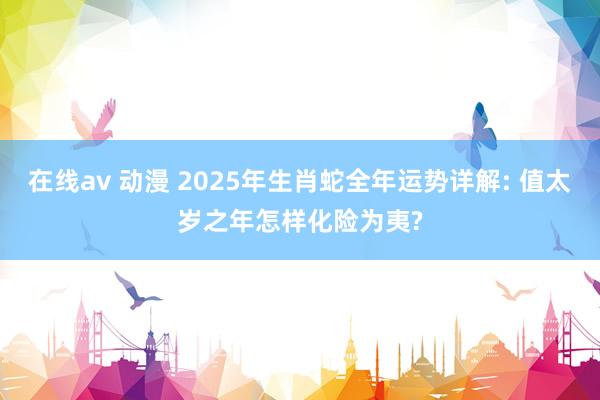 在线av 动漫 2025年生肖蛇全年运势详解: 值太岁之年怎样化险为夷?
