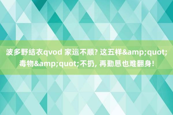 波多野结衣qvod 家运不顺? 这五样&quot;毒物&quot;不扔， 再勤恳也难翻身!