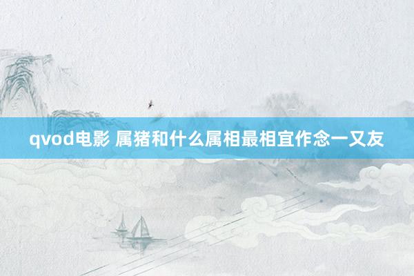 qvod电影 属猪和什么属相最相宜作念一又友