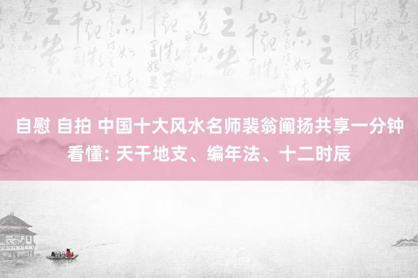 自慰 自拍 中国十大风水名师裴翁阐扬共享一分钟看懂: 天干地支、编年法、十二时辰